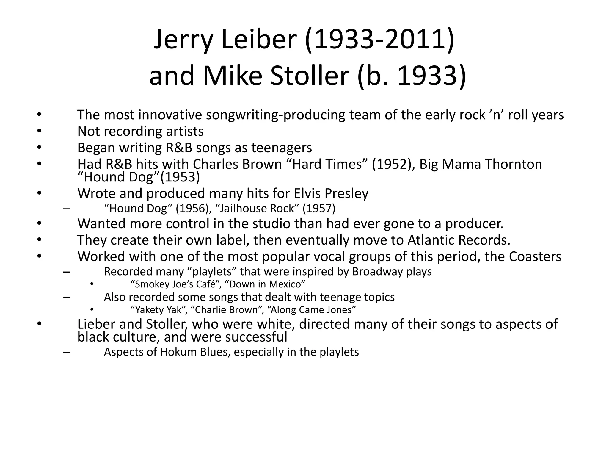 Jerry Leiber (1933-2011) 
and Mike Stoller (b. 1933) 
• The most innovative songwriting-producing team of the early rock ’n’ roll years 
• Not recording artists 
• Began writing R&B songs as teenagers 
• Had R&B hits with Charles Brown “Hard Times” (1952), Big Mama Thornton 
“Hound Dog”(1953) 
• Wrote and produced many hits for Elvis Presley 
– “Hound Dog” (1956), “Jailhouse Rock” (1957) 
• Wanted more control in the studio than had ever gone to a producer. 
• They create their own label, then eventually move to Atlantic Records. 
• Worked with one of the most popular vocal groups of this period, the Coasters 
– Recorded many “playlets” that were inspired by Broadway plays 
• “Smokey Joe’s Café”, “Down in Mexico” 
– Also recorded some songs that dealt with teenage topics 
• “Yakety Yak”, “Charlie Brown”, “Along Came Jones” 
• Lieber and Stoller, who were white, directed many of their songs to aspects of 
black culture, and were successful 
– Aspects of Hokum Blues, especially in the playlets 
 