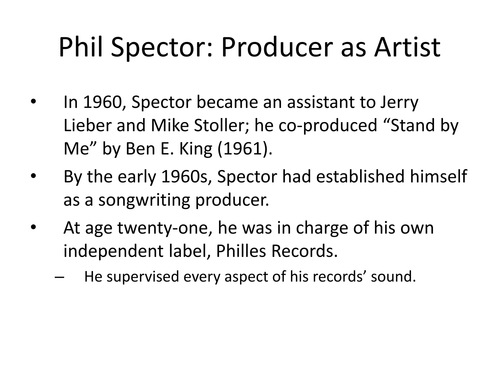 Phil Spector: Producer as Artist 
• In 1960, Spector became an assistant to Jerry 
Lieber and Mike Stoller; he co-produced “Stand by 
Me” by Ben E. King (1961). 
• By the early 1960s, Spector had established himself 
as a songwriting producer. 
• At age twenty-one, he was in charge of his own 
independent label, Philles Records. 
– He supervised every aspect of his records’ sound. 
 