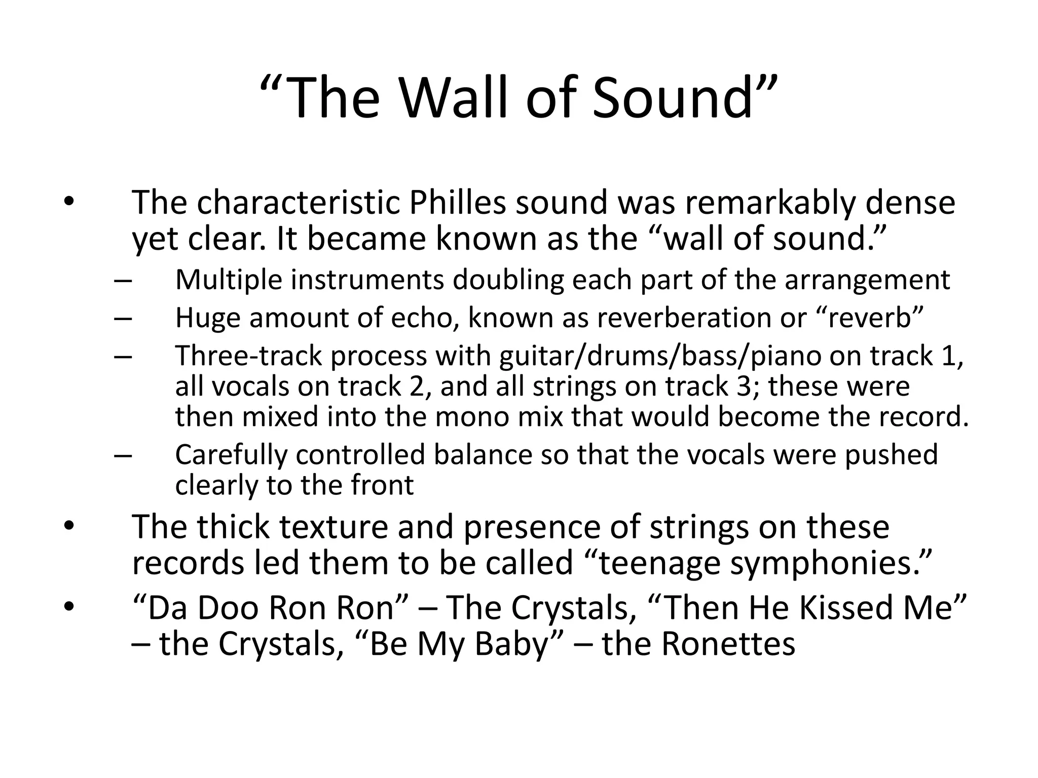 “The Wall of Sound” 
• The characteristic Philles sound was remarkably dense 
yet clear. It became known as the “wall of sound.” 
– Multiple instruments doubling each part of the arrangement 
– Huge amount of echo, known as reverberation or “reverb” 
– Three-track process with guitar/drums/bass/piano on track 1, 
all vocals on track 2, and all strings on track 3; these were 
then mixed into the mono mix that would become the record. 
– Carefully controlled balance so that the vocals were pushed 
clearly to the front 
• The thick texture and presence of strings on these 
records led them to be called “teenage symphonies.” 
• “Da Doo Ron Ron” – The Crystals, “Then He Kissed Me” 
– the Crystals, “Be My Baby” – the Ronettes 
 