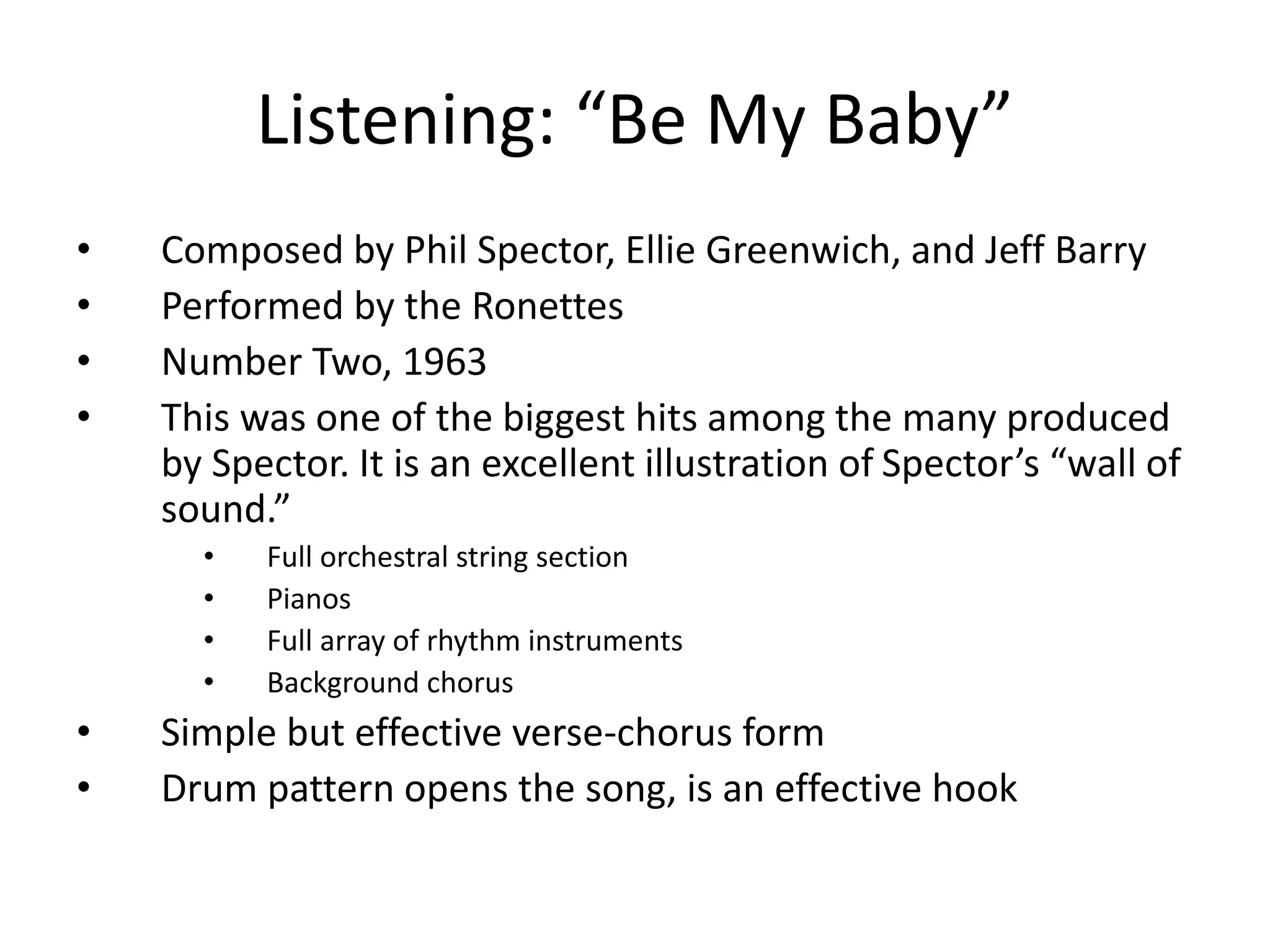 Listening: “Be My Baby” 
• Composed by Phil Spector, Ellie Greenwich, and Jeff Barry 
• Performed by the Ronettes 
• Number Two, 1963 
• This was one of the biggest hits among the many produced 
by Spector. It is an excellent illustration of Spector’s “wall of 
sound.” 
• Full orchestral string section 
• Pianos 
• Full array of rhythm instruments 
• Background chorus 
• Simple but effective verse-chorus form 
• Drum pattern opens the song, is an effective hook 
 