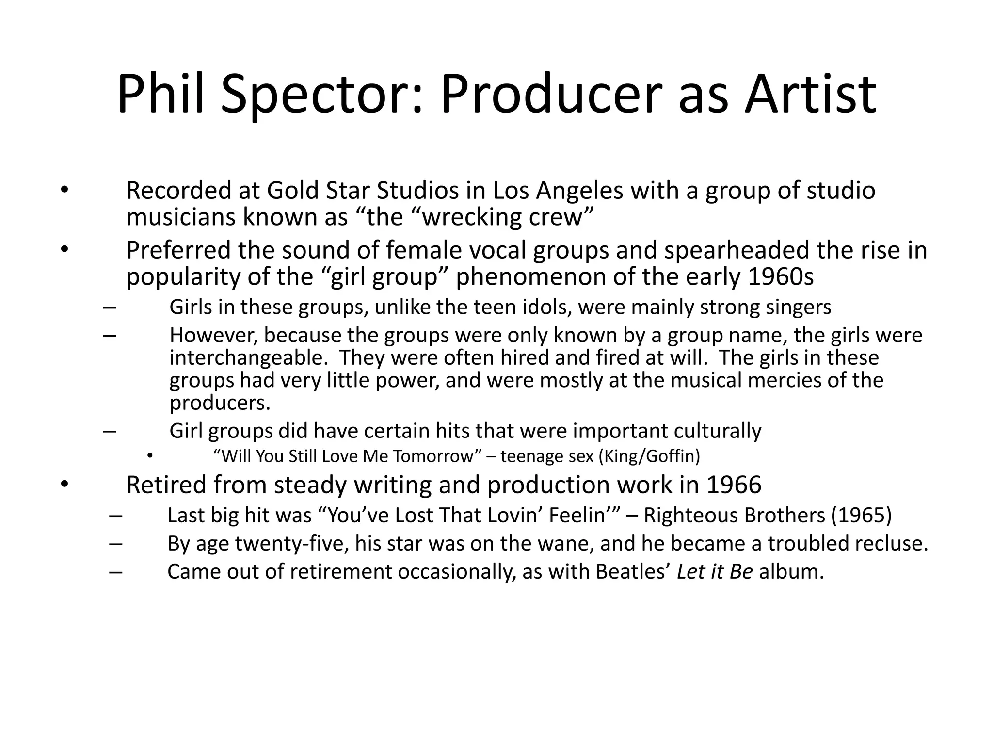 Phil Spector: Producer as Artist 
• Recorded at Gold Star Studios in Los Angeles with a group of studio 
musicians known as “the “wrecking crew” 
• Preferred the sound of female vocal groups and spearheaded the rise in 
popularity of the “girl group” phenomenon of the early 1960s 
– Girls in these groups, unlike the teen idols, were mainly strong singers 
– However, because the groups were only known by a group name, the girls were 
interchangeable. They were often hired and fired at will. The girls in these 
groups had very little power, and were mostly at the musical mercies of the 
producers. 
– Girl groups did have certain hits that were important culturally 
• “Will You Still Love Me Tomorrow” – teenage sex (King/Goffin) 
• Retired from steady writing and production work in 1966 
– Last big hit was “You’ve Lost That Lovin’ Feelin’” – Righteous Brothers (1965) 
– By age twenty-five, his star was on the wane, and he became a troubled recluse. 
– Came out of retirement occasionally, as with Beatles’ Let it Be album. 
 