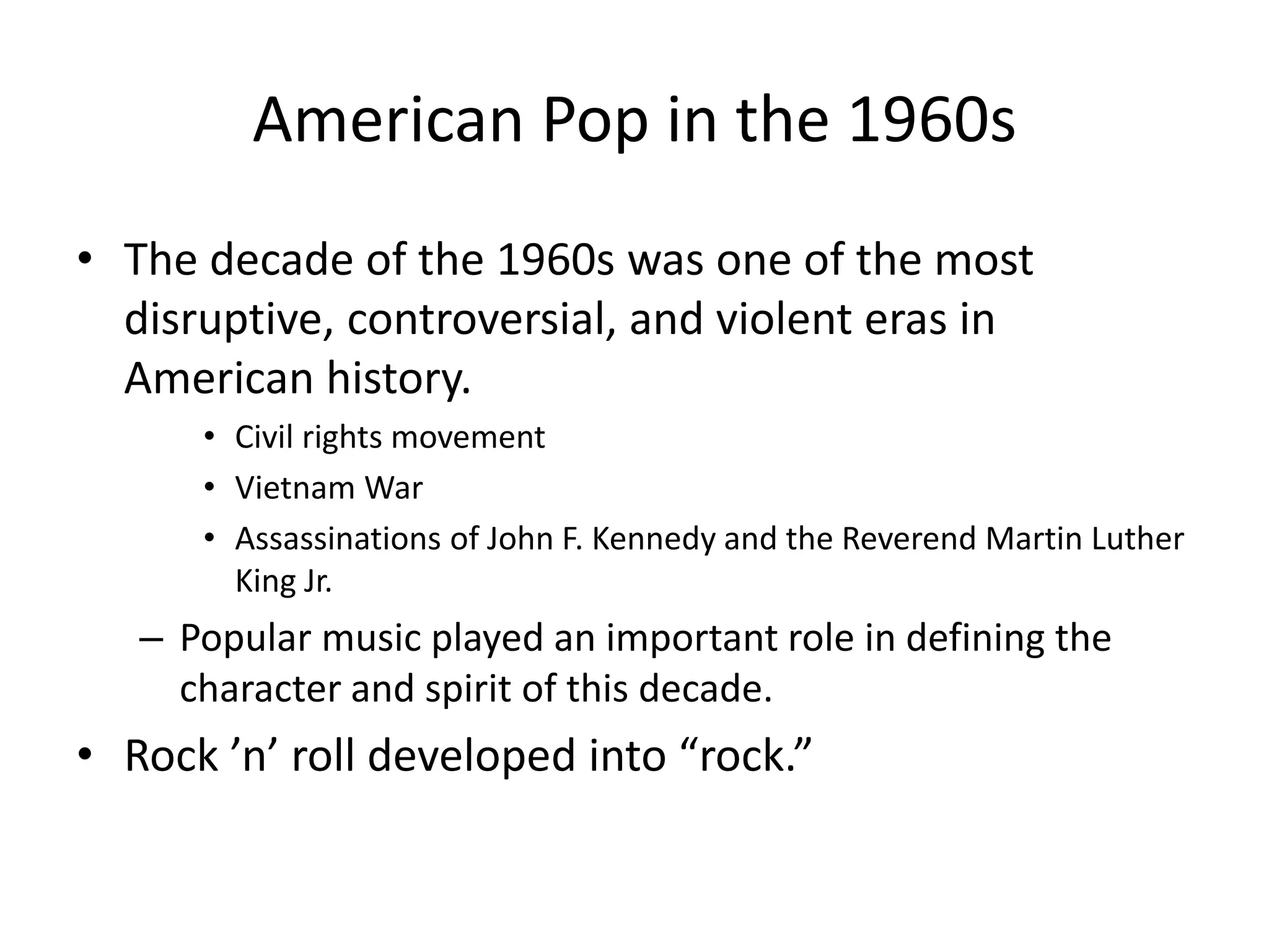 American Pop in the 1960s 
• The decade of the 1960s was one of the most 
disruptive, controversial, and violent eras in 
American history. 
• Civil rights movement 
• Vietnam War 
• Assassinations of John F. Kennedy and the Reverend Martin Luther 
King Jr. 
– Popular music played an important role in defining the 
character and spirit of this decade. 
• Rock ’n’ roll developed into “rock.” 
 