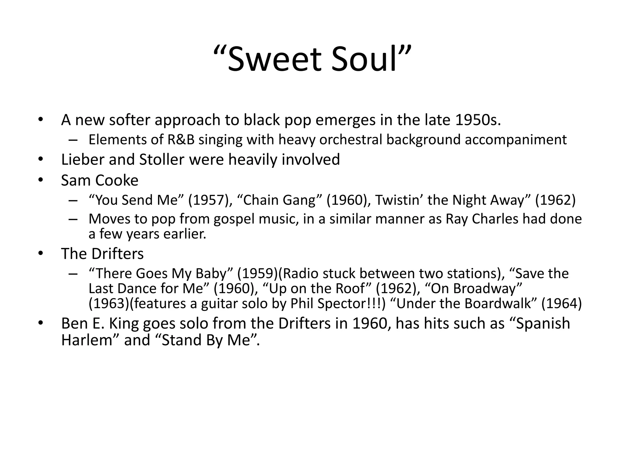 “Sweet Soul” 
• A new softer approach to black pop emerges in the late 1950s. 
– Elements of R&B singing with heavy orchestral background accompaniment 
• Lieber and Stoller were heavily involved 
• Sam Cooke 
– “You Send Me” (1957), “Chain Gang” (1960), Twistin’ the Night Away” (1962) 
– Moves to pop from gospel music, in a similar manner as Ray Charles had done 
a few years earlier. 
• The Drifters 
– “There Goes My Baby” (1959)(Radio stuck between two stations), “Save the 
Last Dance for Me” (1960), “Up on the Roof” (1962), “On Broadway” 
(1963)(features a guitar solo by Phil Spector!!!) “Under the Boardwalk” (1964) 
• Ben E. King goes solo from the Drifters in 1960, has hits such as “Spanish 
Harlem” and “Stand By Me”. 
 