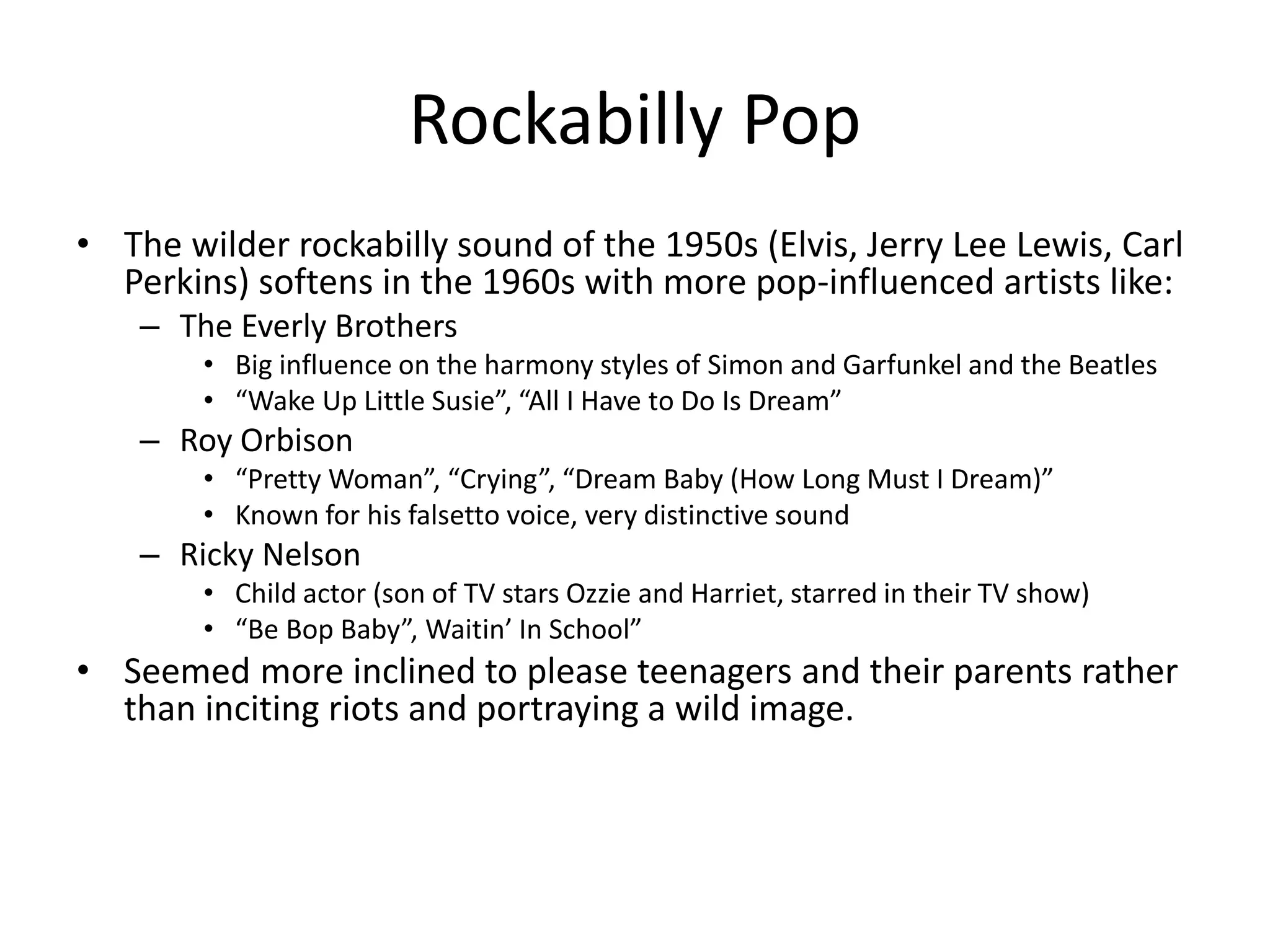 Rockabilly Pop 
• The wilder rockabilly sound of the 1950s (Elvis, Jerry Lee Lewis, Carl 
Perkins) softens in the 1960s with more pop-influenced artists like: 
– The Everly Brothers 
• Big influence on the harmony styles of Simon and Garfunkel and the Beatles 
• “Wake Up Little Susie”, “All I Have to Do Is Dream” 
– Roy Orbison 
• “Pretty Woman”, “Crying”, “Dream Baby (How Long Must I Dream)” 
• Known for his falsetto voice, very distinctive sound 
– Ricky Nelson 
• Child actor (son of TV stars Ozzie and Harriet, starred in their TV show) 
• “Be Bop Baby”, Waitin’ In School” 
• Seemed more inclined to please teenagers and their parents rather 
than inciting riots and portraying a wild image. 
 