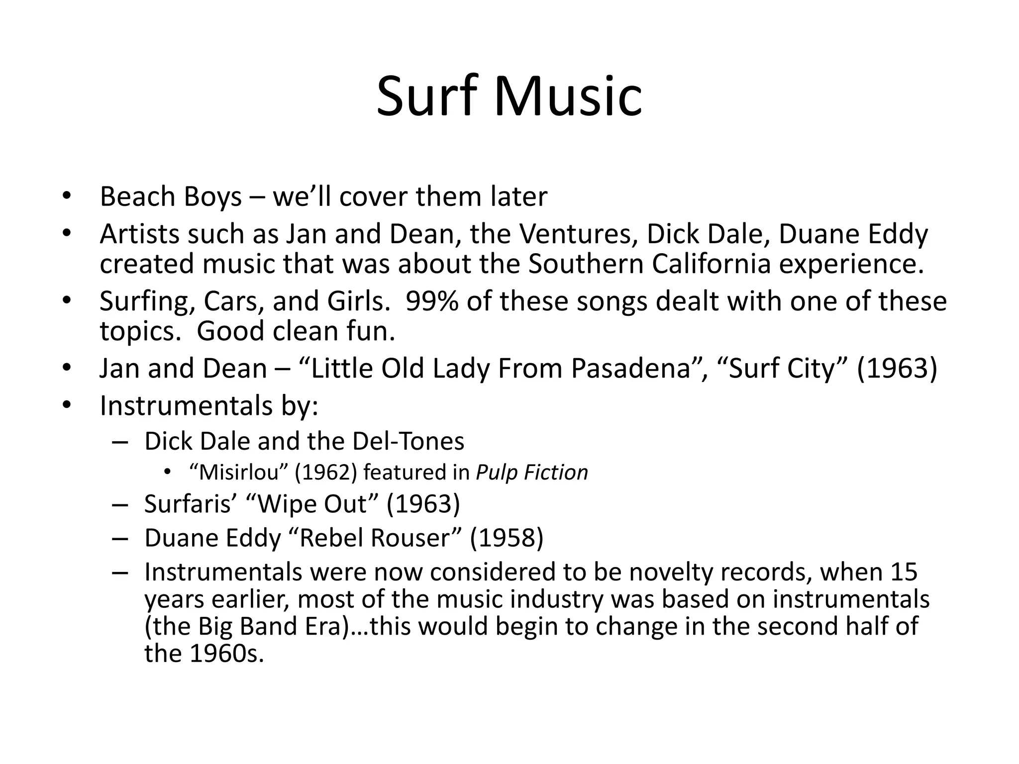 Surf Music 
• Beach Boys – we’ll cover them later 
• Artists such as Jan and Dean, the Ventures, Dick Dale, Duane Eddy 
created music that was about the Southern California experience. 
• Surfing, Cars, and Girls. 99% of these songs dealt with one of these 
topics. Good clean fun. 
• Jan and Dean – “Little Old Lady From Pasadena”, “Surf City” (1963) 
• Instrumentals by: 
– Dick Dale and the Del-Tones 
• “Misirlou” (1962) featured in Pulp Fiction 
– Surfaris’ “Wipe Out” (1963) 
– Duane Eddy “Rebel Rouser” (1958) 
– Instrumentals were now considered to be novelty records, when 15 
years earlier, most of the music industry was based on instrumentals 
(the Big Band Era)…this would begin to change in the second half of 
the 1960s. 
