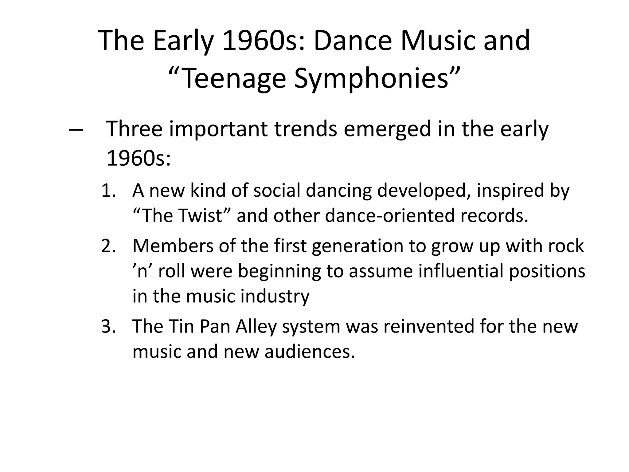 The Early 1960s: Dance Music and 
“Teenage Symphonies” 
– Three important trends emerged in the early 
1960s: 
1. A new kind of social dancing developed, inspired by 
“The Twist” and other dance-oriented records. 
2. Members of the first generation to grow up with rock 
’n’ roll were beginning to assume influential positions 
in the music industry 
3. The Tin Pan Alley system was reinvented for the new 
music and new audiences. 
 