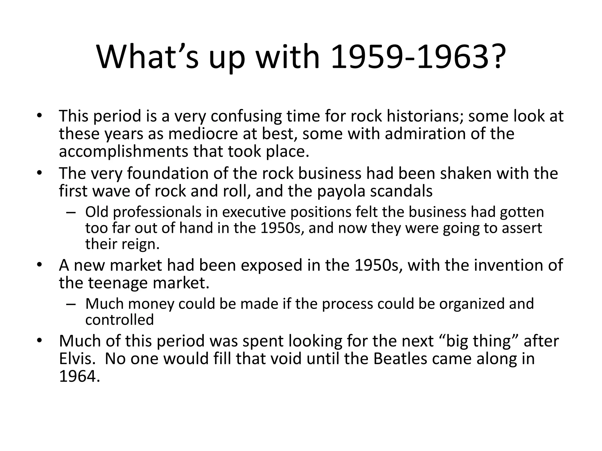 What’s up with 1959-1963? 
• This period is a very confusing time for rock historians; some look at 
these years as mediocre at best, some with admiration of the 
accomplishments that took place. 
• The very foundation of the rock business had been shaken with the 
first wave of rock and roll, and the payola scandals 
– Old professionals in executive positions felt the business had gotten 
too far out of hand in the 1950s, and now they were going to assert 
their reign. 
• A new market had been exposed in the 1950s, with the invention of 
the teenage market. 
– Much money could be made if the process could be organized and 
controlled 
• Much of this period was spent looking for the next “big thing” after 
Elvis. No one would fill that void until the Beatles came along in 
1964. 
 