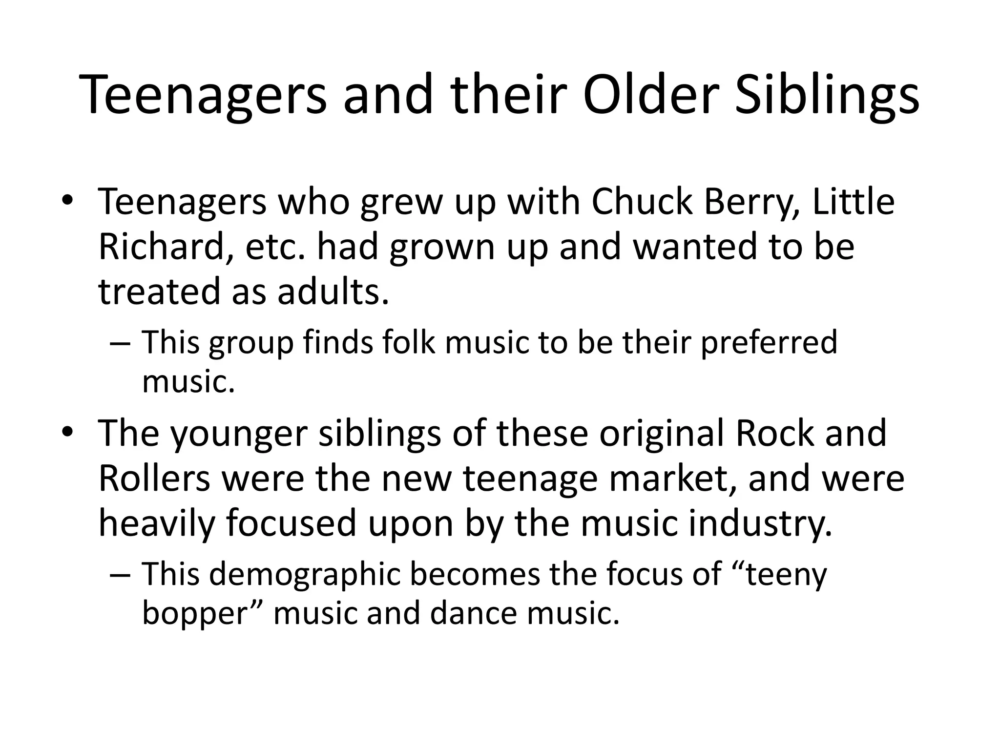 Teenagers and their Older Siblings 
• Teenagers who grew up with Chuck Berry, Little 
Richard, etc. had grown up and wanted to be 
treated as adults. 
– This group finds folk music to be their preferred 
music. 
• The younger siblings of these original Rock and 
Rollers were the new teenage market, and were 
heavily focused upon by the music industry. 
– This demographic becomes the focus of “teeny 
bopper” music and dance music. 
 