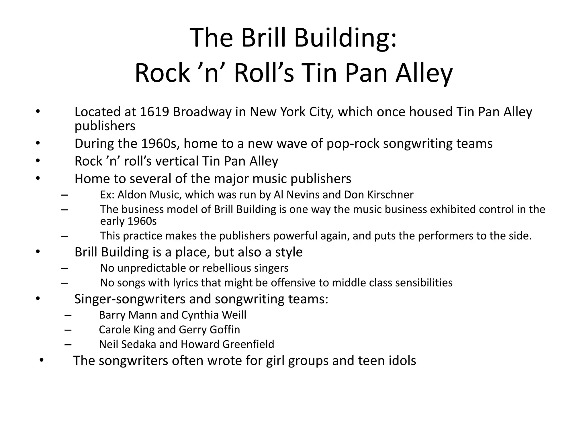 The Brill Building: 
Rock ’n’ Roll’s Tin Pan Alley 
• Located at 1619 Broadway in New York City, which once housed Tin Pan Alley 
publishers 
• During the 1960s, home to a new wave of pop-rock songwriting teams 
• Rock ’n’ roll’s vertical Tin Pan Alley 
• Home to several of the major music publishers 
– Ex: Aldon Music, which was run by Al Nevins and Don Kirschner 
– The business model of Brill Building is one way the music business exhibited control in the 
early 1960s 
– This practice makes the publishers powerful again, and puts the performers to the side. 
• Brill Building is a place, but also a style 
– No unpredictable or rebellious singers 
– No songs with lyrics that might be offensive to middle class sensibilities 
• Singer-songwriters and songwriting teams: 
– Barry Mann and Cynthia Weill 
– Carole King and Gerry Goffin 
– Neil Sedaka and Howard Greenfield 
• The songwriters often wrote for girl groups and teen idols 
 