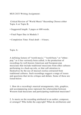 MUS 2433 Writing Assignment:
Critical Review of "World Music" Recording Choose either
Topic A or Topic B.
• Suggested length: 3 pages or 600 words.
• Final Paper Due in Module 5
• Completion Time: Final draft – 4 hours.
Topic A:
A defining feature of "world music," "world beat," or "ethno-
pop," as it has variously been called, is the production of
recordings by well-known American and European pop
musicians that include traditional musicians from other cultures
performing in a back-up role, or that call attention to
themselves by the use of musical exotica extracted from
traditional cultures. Such recordings suggest a range of issues
and questions that invite critique and debate. Some of these are
listed below:
1. How do a recording's musical arrangements, title, graphics,
and accompanying notes represent the relationship between
Western lead musicians and participating traditional musicians?
2. Is music on the recording attributed to an author, composer,
or arranger? Who holds the copyright? What do attributions and
 