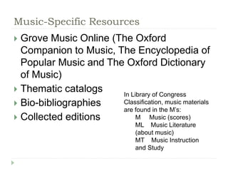 Music-Specific Resources 
 Grove Music Online (The Oxford 
Companion to Music, The Encyclopedia of 
Popular Music and The Oxford Dictionary 
of Music) 
 Thematic catalogs 
 Bio-bibliographies 
 Collected editions 
In Library of Congress 
Classification, music materials 
are found in the M’s: 
M Music (scores) 
ML Music Literature 
(about music) 
MT Music Instruction 
and Study 
 