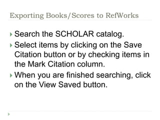 Exporting Books/Scores to RefWorks 
 Search the SCHOLAR catalog. 
 Select items by clicking on the Save 
Citation button or by checking items in 
the Mark Citation column. 
 When you are finished searching, click 
on the View Saved button. 
 