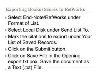 Exporting Books/Scores to RefWorks 
 Select End-Note/RefWorks under 
Format of List. 
 Select Local Disk under Send List To. 
 Mark the citations to export under Your 
List of Saved Records. 
 Click on the Submit button. 
 Click on Save File in the Opening 
export.txt box. Save the document as 
a Text (.txt) File. 
 