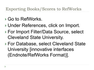 Exporting Books/Scores to RefWorks 
 Go to RefWorks. 
 Under References, click on Import. 
 For Import Filter/Data Source, select 
Cleveland State University. 
 For Database, select Cleveland State 
University [innovative interfaces 
(Endnote/RefWorks Format)]. 
 