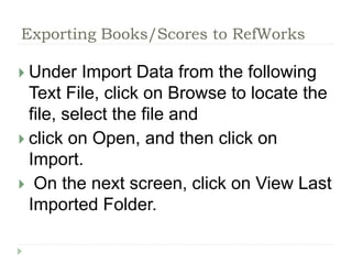 Exporting Books/Scores to RefWorks 
 Under Import Data from the following 
Text File, click on Browse to locate the 
file, select the file and 
 click on Open, and then click on 
Import. 
 On the next screen, click on View Last 
Imported Folder. 
 