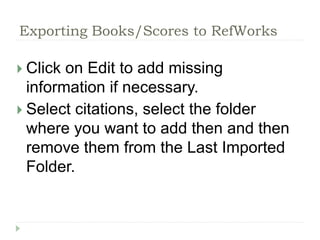 Exporting Books/Scores to RefWorks 
 Click on Edit to add missing 
information if necessary. 
 Select citations, select the folder 
where you want to add then and then 
remove them from the Last Imported 
Folder. 
 