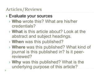 Articles/Reviews 
 Evaluate your sources 
 Who wrote this? What are his/her 
credentials? 
 What is this article about? Look at the 
abstract and subject headings. 
 When was this published? 
 Where was this published? What kind of 
journal is this published in? Is it peer-reviewed? 
 Why was this published? What is the 
underlying purpose of this article? 
 