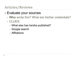 Articles/Reviews 
 Evaluate your sources 
 Who wrote this? What are his/her credentials? 
 CLUES: 
 What else has he/she published? 
 Google search 
 Affiliations 
 