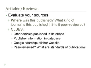 Articles/Reviews 
 Evaluate your sources 
 Where was this published? What kind of 
journal is this published in? Is it peer-reviewed? 
 CLUES: 
 Other articles published in database 
 Publisher information in database 
 Google search/publisher website 
 Peer-reviewed? What are standards of publication? 
 