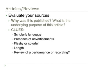 Articles/Reviews 
 Evaluate your sources 
 Why was this published? What is the 
underlying purpose of this article? 
 CLUES: 
 Scholarly language 
 Presence of advertisements 
 Flashy or colorful 
 Length 
 Review of a performance or recording? 
 