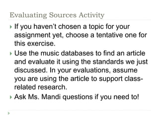 Evaluating Sources Activity 
 If you haven’t chosen a topic for your 
assignment yet, choose a tentative one for 
this exercise. 
 Use the music databases to find an article 
and evaluate it using the standards we just 
discussed. In your evaluations, assume 
you are using the article to support class-related 
research. 
 Ask Ms. Mandi questions if you need to! 
 