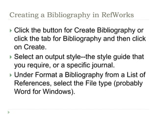 Creating a Bibliography in RefWorks 
 Click the button for Create Bibliography or 
click the tab for Bibliography and then click 
on Create. 
 Select an output style--the style guide that 
you require, or a specific journal. 
 Under Format a Bibliography from a List of 
References, select the File type (probably 
Word for Windows). 
 