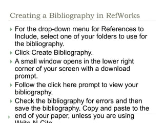 Creating a Bibliography in RefWorks 
 For the drop-down menu for References to 
Include, select one of your folders to use for 
the bibliography. 
 Click Create Bibliography. 
 A small window opens in the lower right 
corner of your screen with a download 
prompt. 
 Follow the click here prompt to view your 
bibliography. 
 Check the bibliography for errors and then 
save the bibliography. Copy and paste to the 
end of your paper, unless you are using 
Write-N-Cite. 
 