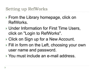 Setting up RefWorks 
 From the Library homepage, click on 
RefWorks. 
 Under Information for First Time Users, 
click on "Login to RefWorks". 
 Click on Sign up for a New Account. 
 Fill in form on the Left, choosing your own 
user name and password. 
 You must include an e-mail address. 
 
