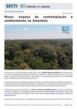 DIVULGAÇÃO CIENTÍFICA
Postado em 18/07/2014
http://www.cienciaempauta.am.gov.br/2014/07/museu-da-amazonia-espaco-de-contemplacao-e-conhecimento-na-amazonia/ página 1 de 4
Musa: espaço de contemplação e
conhecimento na Amazônia
Um local onde as pessoas tenham o contato direto com a biodiversidade amazônica e conheçam sobre
as diversas dinâmicas que mantém a floresta viva. Desde uma semente de breu-branco a uma onça
parda. Um museu vivo, dentro do bioma, onde adultos e crianças possam aprender e ser sensibilizados
sobre a importância de cada espécie que ali cresce.
A cada empreendimento imobiliário erguido em Manaus, um pedaço da floresta amazônica desaparece.
O município vem crescendo desenfreadamente e, infelizmente, a cultura das invasões permanece. Por
isso é tão necessária a criação de espaços que preservem um pouco do que resta desse bioma.
Localizada na Zona Leste de Manaus, a Reserva Florestal Adolpho Ducke foi criada em 1962 pelo
Governo do Amazonas e é administrada pelo Instituto Nacional de Pesquisas da Amazônia (Inpa). Com
uma área de 10.000 hectares (100km²), o local ainda abriga o Jardim Botânico de Manaus e o Museu da
Amazônia (Musa).
De acordo com o site do Inpa, as atividades de pesquisa na Reserva iniciaram-se em 1963. Desde sua
 
