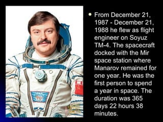 From December 21, 1987 - December 21, 1988 he flew as flight engineer on Soyuz TM-4.  The spacecraft docked with the Mir space station where Manarov remained for one year. He was the first person to spend a year in space.  The duration was 365 days 22 hours 38 minutes.   