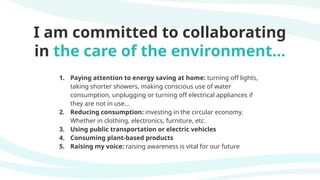 I am committed to collaborating
in the care of the environment...
1. Paying attention to energy saving at home: turning off lights,
taking shorter showers, making conscious use of water
consumption, unplugging or turning off electrical appliances if
they are not in use...
2. Reducing consumption: investing in the circular economy.
Whether in clothing, electronics, furniture, etc.
3. Using public transportation or electric vehicles
4. Consuming plant-based products
5. Raising my voice: raising awareness is vital for our future
 