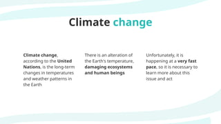 Climate change
Unfortunately, it is
happening at a very fast
pace, so it is necessary to
learn more about this
issue and act
There is an alteration of
the Earth's temperature,
damaging ecosystems
and human beings
Climate change,
according to the United
Nations, is the long-term
changes in temperatures
and weather patterns in
the Earth
 