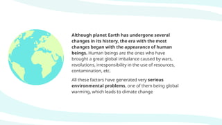 Although planet Earth has undergone several
changes in its history, the era with the most
changes began with the appearance of human
beings. Human beings are the ones who have
brought a great global imbalance caused by wars,
revolutions, irresponsibility in the use of resources,
contamination, etc.
All these factors have generated very serious
environmental problems, one of them being global
warming, which leads to climate change
 