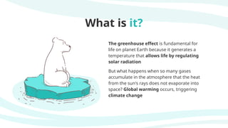 What is it?
The greenhouse effect is fundamental for
life on planet Earth because it generates a
temperature that allows life by regulating
solar radiation
But what happens when so many gases
accumulate in the atmosphere that the heat
from the sun's rays does not evaporate into
space? Global warming occurs, triggering
climate change
 
