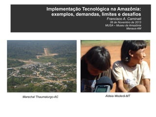 Implementação Tecnológica na Amazônia:
exemplos, demandas, limites e desafios
Francisco A. Caminati
06 de Novembro de 2013
MUSA – Museu da Amazônia
Manaus-AM

Marechal Thaumaturgo-AC

Aldeia Wederã-MT

 
