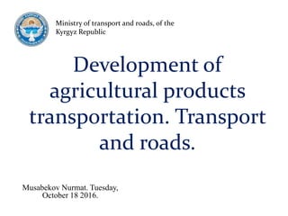 Development of
agricultural products
transportation. Transport
and roads.
Musabekov Nurmat. Tuesday,
October 18 2016.
Ministry of transport and roads, of the
Kyrgyz Republic
 