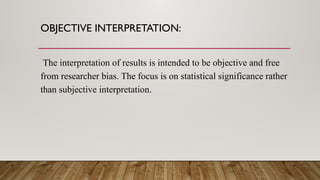 OBJECTIVE INTERPRETATION:
The interpretation of results is intended to be objective and free
from researcher bias. The focus is on statistical significance rather
than subjective interpretation.
 