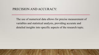 PRECISION AND ACCURACY:
The use of numerical data allows for precise measurement of
variables and statistical analysis, providing accurate and
detailed insights into specific aspects of the research topic.
 