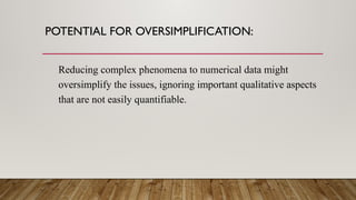 POTENTIAL FOR OVERSIMPLIFICATION:
Reducing complex phenomena to numerical data might
oversimplify the issues, ignoring important qualitative aspects
that are not easily quantifiable.
 