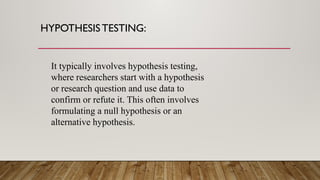 HYPOTHESISTESTING:
It typically involves hypothesis testing,
where researchers start with a hypothesis
or research question and use data to
confirm or refute it. This often involves
formulating a null hypothesis or an
alternative hypothesis.
 