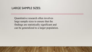 LARGE SAMPLE SIZES:
Quantitative research often involves
large sample sizes to ensure that the
findings are statistically significant and
can be generalized to a larger population.
 