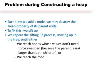 • Each time we add a node, we may destroy the
heap property of its parent node
• To fix this, we sift up
• We repeat the sifting up process, moving up in
the tree, until either
– We reach nodes whose values don’t need
to be swapped (because the parent is still
larger than both children), or
– We reach the root
Problem during Constructing a heap
 