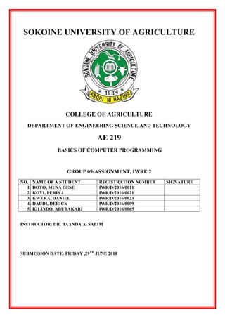 SOKOINE UNIVERSITY OF AGRICULTURE
COLLEGE OF AGRICULTURE
DEPARTMENT OF ENGINEERING SCIENCE AND TECHNOLOGY
AE 219
BASICS OF COMPUTER PROGRAMMING
GROUP 09-ASSIGNMENT, IWRE 2
NO. NAME OF A STUDENT REGISTRATION NUMBER SIGNATURE
1. DOTO, MUSA GESE IWR/D/2016/0011
2. KOYI, PERIS J IWR/D/2016/0021
3. KWEKA, DANIEL IWR/D/2016/0023
4. DAUDI, DERICK IWR/D/2016/0009
5. KILINDO, ABUBAKARI IWR/D/2016/0065
INSTRUCTOR: DR. BAANDA A. SALIM
SUBMISSION DATE: FRIDAY ,29TH
JUNE 2018
 
