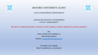 BAYERO UNIVERSITY, KANO
CIVIL ENGINEERING DEPARTMENT
ADVANCED TRAFFIC ENGINEERING
CIV8331 ASSIGNMENT
REVIEW OF MICROCSCOPIC TRAFFIC FLOW MODELS USING ARTIFICIAL INTELLIGENCE
BY:
MUSA HURANTA MSHELIA
SPS/20/MCE/00025
EMAIL: musamshelia4@gmail.com
COURSE LECTURER:
PROF. HASHIM M. ALHASSAN
 