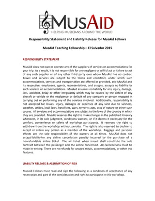  
	
  
	
  
	
  
	
  
Responsibility	
  Statement	
  and	
  Liability	
  Release	
  for	
  MusAid	
  Fellows	
  
	
  
MusAid	
  Teaching	
  Fellowship	
  –	
  El	
  Salvador	
  2015	
  
	
  
	
  
RESPONSIBILITY	
  STATEMENT	
  
	
  	
  
MusAid	
  does	
  not	
  own	
  or	
  operate	
  any	
  of	
  the	
  suppliers	
  of	
  services	
  or	
  accommodations	
  for	
  
your	
  trip.	
  As	
  a	
  result,	
  it	
  is	
  not	
  responsible	
  for	
  any	
  negligent	
  or	
  willful	
  act	
  or	
  failure	
  to	
  act	
  
of	
   any	
   such	
   supplier	
   or	
   of	
   any	
   other	
   third	
   party	
   over	
   whom	
   MusAid	
   has	
   no	
   control.	
  
Travel	
   and	
   services	
   are	
   subject	
   to	
   the	
   terms	
   and	
   conditions	
   under	
   which	
   such	
  
accommodations,	
  services	
  and	
  transportation	
  are	
  offered	
  or	
  provided,	
  and	
  MusAid	
  and	
  
its	
   respective,	
   employees,	
   agents,	
   representatives,	
   and	
   assigns,	
   accepts	
   no	
  liability	
  for	
  
such	
  services	
  or	
  accommodations.	
  	
  MusAid	
  assumes	
  no	
  liability	
  for	
  any	
  injury,	
  damage,	
  
loss,	
   accident,	
   delay	
   or	
   other	
   irregularity	
   which	
   may	
   be	
   caused	
   by	
   the	
   defect	
   of	
   any	
  
aircraft	
  or	
  vehicle	
  or	
  the	
  negligence	
  or	
  default	
  of	
  any	
  company	
  or	
  person	
  engaged	
  in	
  
carrying	
  out	
  or	
  performing	
  any	
  of	
  the	
  services	
  involved.	
  	
  Additionally,	
  responsibility	
  is	
  
not	
   accepted	
   for	
   losses,	
   injury,	
   damages	
   or	
   expenses	
   of	
   any	
   kind	
   due	
   to	
   sickness,	
  
weather,	
  strikes,	
  local	
  laws,	
  hostilities,	
  wars,	
  terrorist	
  acts,	
  acts	
  of	
  nature	
  or	
  other	
  such	
  
causes.	
  	
  All	
  services	
  and	
  accommodations	
  are	
  subject	
  to	
  the	
  laws	
  of	
  the	
  country	
  in	
  which	
  
they	
  are	
  provided.	
  	
  MusAid	
  reserves	
  the	
  right	
  to	
  make	
  changes	
  in	
  the	
  published	
  itinerary	
  
whenever,	
  in	
  its	
  sole	
  judgment,	
  conditions	
  warrant,	
  or	
  if	
  it	
  deems	
  it	
  necessary	
  for	
  the	
  
comfort,	
   convenience	
   or	
   safety	
   of	
   workshop	
   participants.	
  	
   It	
   reserves	
   the	
   right	
   to	
  
withdraw	
  from	
  the	
  workshop	
  without	
  penalty.	
  	
  The	
  right	
  is	
  also	
  reserved	
  to	
  decline	
  to	
  
accept	
   or	
   retain	
   any	
   person	
   as	
   a	
   member	
   of	
   the	
   workshop.	
  	
   Baggage	
   and	
   personal	
  
effects	
   are	
   the	
   sole	
   responsibility	
   of	
   the	
   owners	
   at	
   all	
   times.	
  	
   MusAid	
   does	
   not	
  
accept	
  liability	
  for	
   any	
   airline	
   cancellation	
   penalty	
   incurred	
   by	
   the	
   purchase	
   of	
   a	
  
nonrefundable	
   airline	
   ticket.	
  	
   The	
   air	
   ticket	
   when	
   issued	
   shall	
   constitute	
   the	
   sole	
  
contract	
  between	
  the	
  passenger	
  and	
  the	
  airline	
  concerned.	
  	
  All	
  cancellations	
  must	
  be	
  
made	
  in	
  writing.	
  There	
  are	
  no	
  refunds	
  for	
  unused	
  meals,	
  accommodations,	
  or	
  other	
  trip	
  
features.	
  
	
  	
  
	
  	
  
LIABILITY	
  RELEASE	
  &	
  ASSUMPTION	
  OF	
  RISK	
  
	
  
MusAid	
  Fellows	
  must	
  read	
  and	
  sign	
  the	
  following	
  as	
  a	
  condition	
  of	
  acceptance	
  of	
  any	
  
reservation	
  and	
  part	
  of	
  the	
  consideration	
  and	
  right	
  to	
  participate	
  in	
  this	
  workshop.	
  
	
  	
  
 