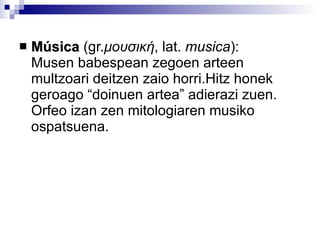 Música  (gr. μουσική ,  lat.  musica ):  Musen babespean zegoen arteen multzoari deitzen zaio horri.Hitz honek geroago “doinuen artea” adierazi zuen. Orfeo izan zen mitologiaren musiko ospatsuena.  