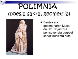 POLIMNIA  (poesia sakra, geometria) Dantza eta geometriaren Musa da. Tzuriz jantzita pentsakor eta aurpegi serioz irudikatu dute . 