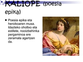 KALIOPE  (poesia epika ) Poesia epika eta heroikoaren musa. Idazteko oholtxo eta estilete, nooizbehinka pergaminoa ere zeramala agertzen da. 