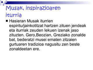 Musak, inspirazioaren iturria Hasieran Musak iturrien espiritu/jainkotitzat hartzen zituen jendeak eta iturriak zeuden lekuen izenak jaso zituzten. Gero,Beozian, Greziako zonalde bat, bederatzi musei ematen zitzaien gurtuaren tradizioa nagusitu zen beste zonaldeetan ere. 