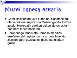 Musei babesa eskaria Garai klasikoetan uste zuten bai filosofoek bai olerkariek ere inspirazioa Museengandik lortzen zutela. Horregatik sarritan egiten zieten eskari hori bere lanen hasieran.  Beranduago Musei eta Parnaso mendiari erreferentziak egitea tresna arrunta bilakatu zitzaien garai guztietako idazle eta olerkari guztiei. 